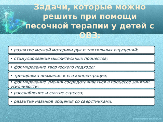 Задачи, которые можно решить при помощи песочной терапии у детей с ОВЗ:   •  развитие мелкой моторики рук и тактильных ощущений; •  стимулирование мыслительных процессов; •  формирование творческого подхода; •  тренировка внимания и его концентрация; •  формирование умения сосредотачиваться в процессе занятий, усидчивости; •  расслабление и снятие стресса; •  развитие навыков общения со сверстниками. 