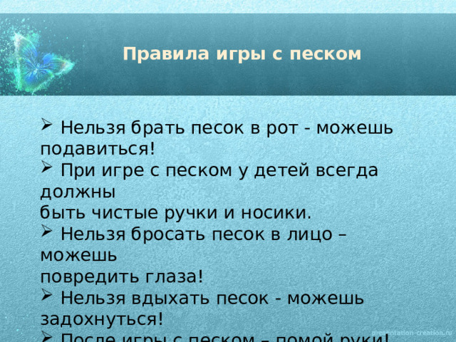 Правила игры с песком  Нельзя брать песок в рот - можешь подавиться!  При игре с песком у детей всегда должны быть чистые ручки и носики.  Нельзя бросать песок в лицо – можешь повредить глаза!  Нельзя вдыхать песок - можешь задохнуться!  После игры с песком – помой руки! 