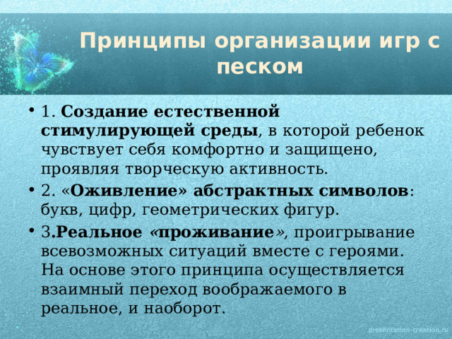 Принципы организации игр с песком 1.  Создание естественной стимулирующей среды , в которой ребенок чувствует себя комфортно и защищено, проявляя творческую активность. 2. « Оживление» абстрактных символов : букв, цифр, геометрических фигур. 3 .Реальное  « проживание » , проигрывание всевозможных ситуаций вместе с героями. На основе этого принципа осуществляется взаимный переход воображаемого в реальное, и наоборот. 
