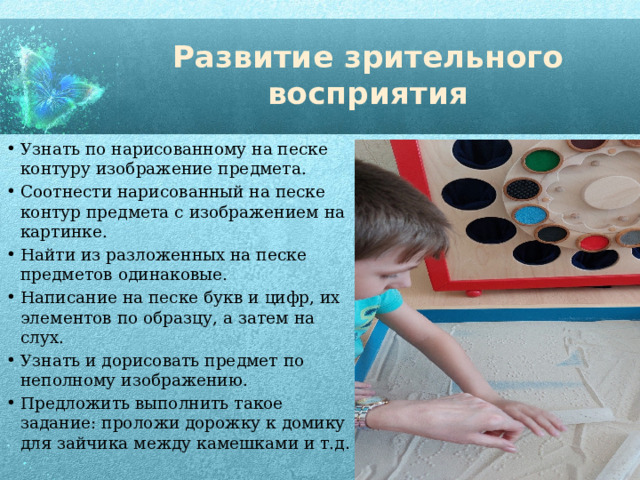 Развитие зрительного восприятия Узнать по нарисованному на песке контуру изображение предмета. Соотнести нарисованный на песке контур предмета с изображением на картинке. Найти из разложенных на песке предметов одинаковые. Написание на песке букв и цифр, их элементов по образцу, а затем на слух. Узнать и дорисовать предмет по неполному изображению. Предложить выполнить такое задание: проложи дорожку к домику для зайчика между камешками и т.д . 