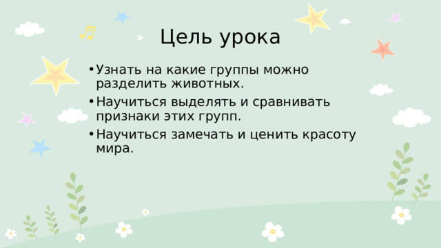 Цель урока Узнать на какие группы можно разделить животных. Научиться выделять и сравнивать признаки этих групп. Научиться замечать и ценить красоту мира. 