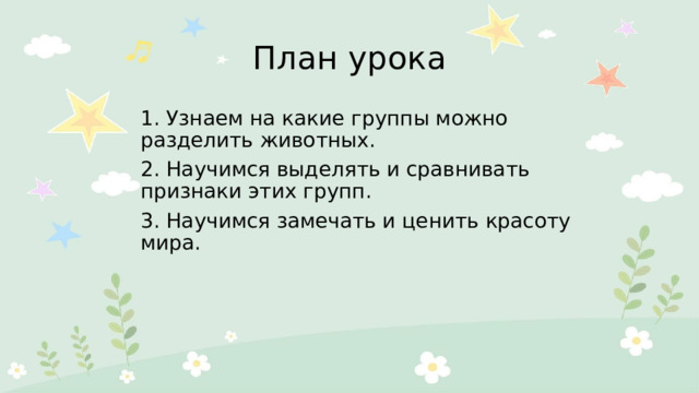 План урока 1. Узнаем на какие группы можно разделить животных. 2. Научимся выделять и сравнивать признаки этих групп. 3. Научимся замечать и ценить красоту мира. 