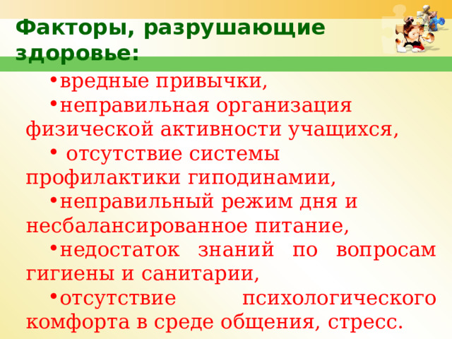Факторы, разрушающие здоровье: вредные привычки, неправильная организация физической активности учащихся,  отсутствие системы профилактики гиподинамии, неправильный режим дня и несбалансированное питание, недостаток знаний по вопросам гигиены и санитарии, отсутствие психологического комфорта в среде общения, стресс.  