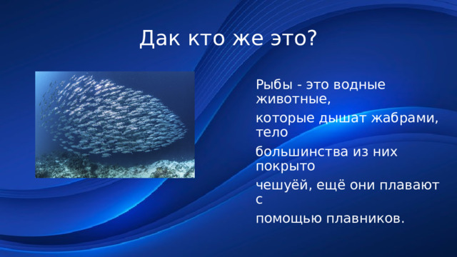 Дак кто же это? Рыбы - это водные животные, которые дышат жабрами, тело большинства из них покрыто чешуёй, ещё они плавают с помощью плавников. 