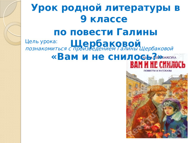 Урок родной литературы в 9 классе по повести Галины Щербаковой  «Вам и не снилось?» Цель урока: познакомиться с произведением Галины Щербаковой 