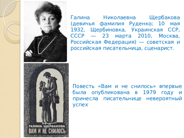 Галина Николаевна Щербакова (девичья фамилия Руденко; 10 мая 1932, Щербиновка, Украинская ССР, СССР — 23 марта 2010, Москва, Российская Федерация) — советская и российская писательница, сценарист. Повесть «Вам и не снилось» впервые была опубликована в 1979 году и принесла писательнице невероятный успех 