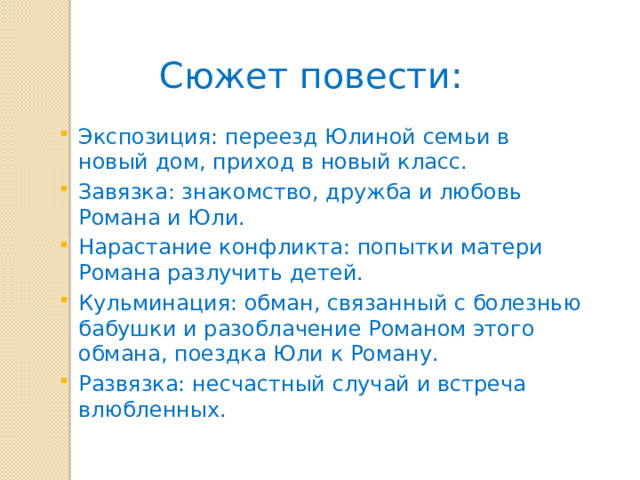 Сюжет повести: Экспозиция: переезд Юлиной семьи в новый дом, приход в новый класс. Завязка: знакомство, дружба и любовь Романа и Юли. Нарастание конфликта: попытки матери Романа разлучить детей. Кульминация: обман, связанный с болезнью бабушки и разоблачение Романом этого обмана, поездка Юли к Роману. Развязка: несчастный случай и встреча влюбленных. 