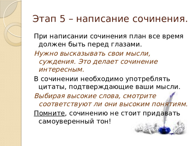 Этап 5 – написание сочинения. При написании сочинения план все время должен быть перед глазами. Нужно высказывать свои мысли, суждения. Это делает сочинение интересным. В сочинении необходимо употреблять цитаты, подтверждающие ваши мысли. Выбирая высокие слова, смотрите соответствуют ли они высоким понятиям. Помните , сочинению не стоит придавать самоуверенный тон! 