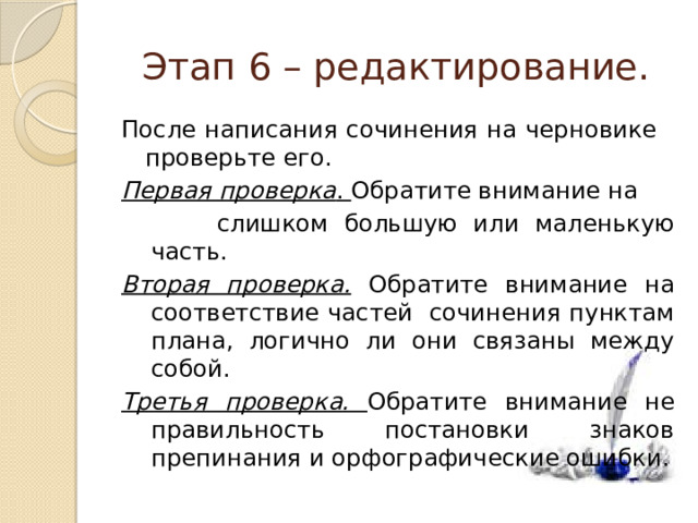 Этап 6 – редактирование. После написания сочинения на черновике проверьте его. Первая проверка . Обратите внимание на  слишком большую или маленькую часть. Вторая проверка. Обратите внимание на соответствие частей сочинения пунктам плана, логично ли они связаны между собой. Третья проверка. Обратите внимание не правильность постановки знаков препинания и орфографические ошибки. 