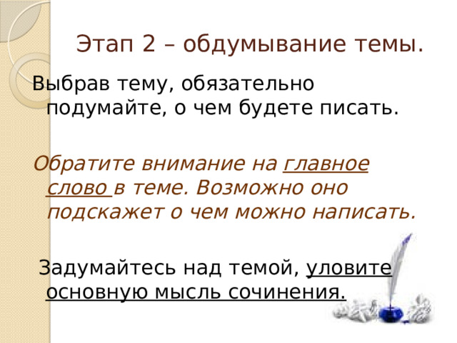 Этап 2 – обдумывание темы. Выбрав тему, обязательно подумайте, о чем будете писать. Обратите внимание на главное слово в теме. Возможно оно подскажет о чем можно написать.  Задумайтесь над темой, уловите основную мысль сочинения. 