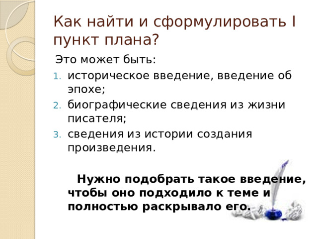 Как найти и сформулировать I пункт плана? Это может быть: историческое введение, введение об эпохе; биографические сведения из жизни писателя; сведения из истории создания произведения.  Нужно подобрать такое введение, чтобы оно подходило к теме и полностью раскрывало его. 
