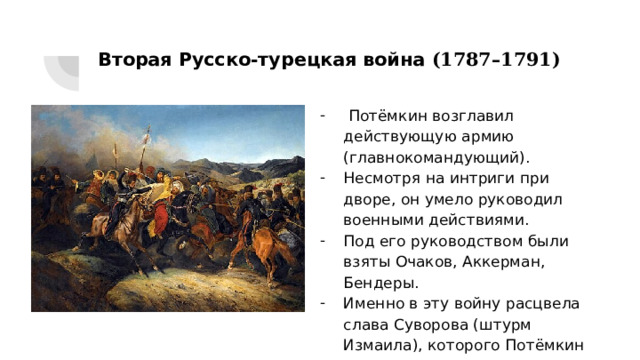 Вторая Русско-турецкая война (1787–1791)  Потёмкин возглавил действующую армию (главнокомандующий). Несмотря на интриги при дворе, он умело руководил военными действиями. Под его руководством были взяты Очаков, Аккерман, Бендеры. Именно в эту войну расцвела слава Суворова (штурм Измаила), которого Потёмкин всячески поддерживал. 