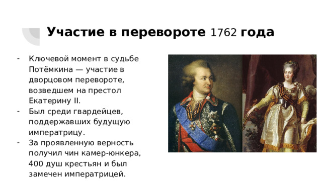 Участие в перевороте 1762 года Ключевой момент в судьбе Потёмкина — участие в дворцовом перевороте, возведшем на престол Екатерину II. Был среди гвардейцев, поддержавших будущую императрицу. За проявленную верность получил чин камер-юнкера, 400 душ крестьян и был замечен императрицей. 