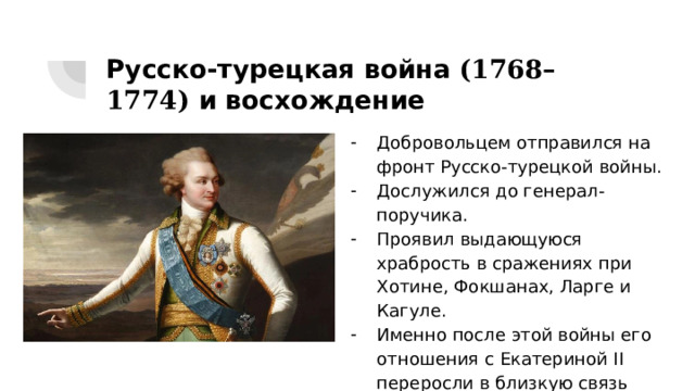 Русско-турецкая война (1768–1774) и восхождение Добровольцем отправился на фронт Русско-турецкой войны. Дослужился до генерал-поручика. Проявил выдающуюся храбрость в сражениях при Хотине, Фокшанах, Ларге и Кагуле. Именно после этой войны его отношения с Екатериной II переросли в близкую связь 