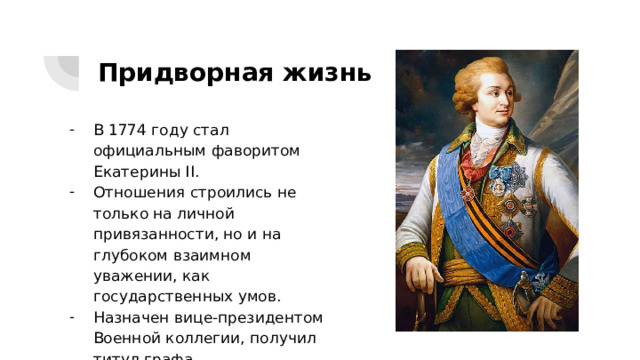 Придворная жизнь В 1774 году стал официальным фаворитом Екатерины II. Отношения строились не только на личной привязанности, но и на глубоком взаимном уважении, как государственных умов. Назначен вице-президентом Военной коллегии, получил титул графа. 