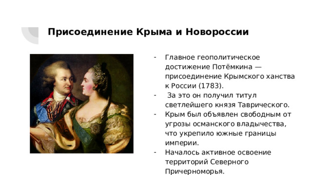 Присоединение Крыма и Новороссии Главное геополитическое достижение Потёмкина — присоединение Крымского ханства к России (1783).  За это он получил титул светлейшего князя Таврического. Крым был объявлен свободным от угрозы османского владычества, что укрепило южные границы империи. Началось активное освоение территорий Северного Причерноморья. 