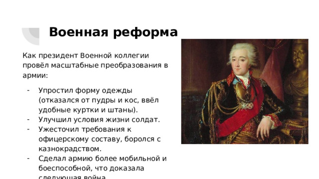 Военная реформа Как президент Военной коллегии провёл масштабные преобразования в армии: Упростил форму одежды (отказался от пудры и кос, ввёл удобные куртки и штаны). Улучшил условия жизни солдат. Ужесточил требования к офицерскому составу, боролся с казнокрадством. Сделал армию более мобильной и боеспособной, что доказала следующая война. 