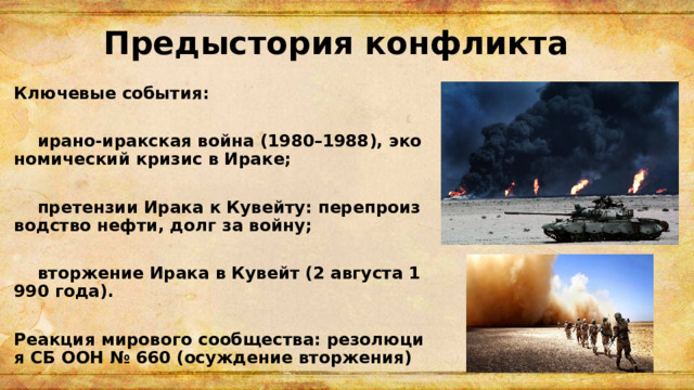 Предыстория конфликта Ключевые события:   ирано-иракская война (1980–1988), экономический кризис в Ираке;   претензии Ирака к Кувейту: перепроизводство нефти, долг за войну;   вторжение Ирака в Кувейт (2 августа 1990 года).  Реакция мирового сообщества: резолюция СБ ООН № 660 (осуждение вторжения) 