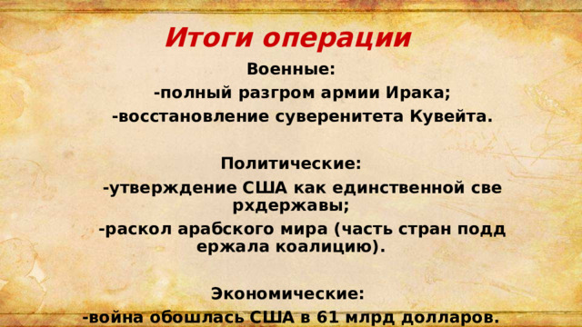  Итоги операции Военные:  -полный разгром армии Ирака;  -восстановление суверенитета Кувейта.  Политические:  -утверждение США как единственной сверхдержавы;  -раскол арабского мира (часть стран поддержала коалицию).  Экономические: -война обошлась США в 61 млрд долларов. 