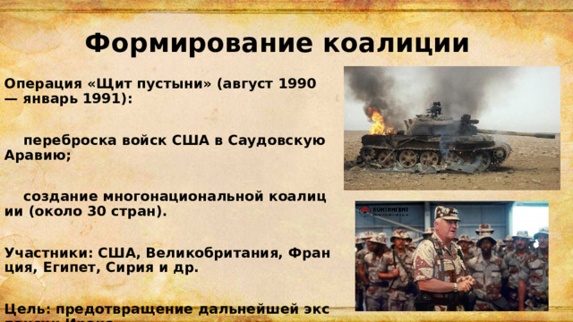 Формирование коалиции Операция «Щит пустыни» (август 1990 — январь 1991):   переброска войск США в Саудовскую Аравию;   создание многонациональной коалиции (около 30 стран).  Участники: США, Великобритания, Франция, Египет, Сирия и др.  Цель: предотвращение дальнейшей экспансии Ирака. 