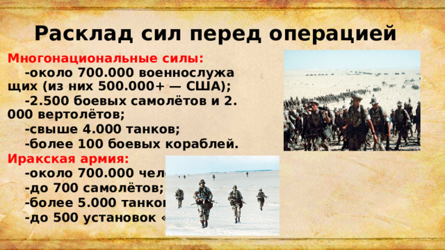 Расклад сил перед операцией Многонациональные силы:  -около 700.000 военнослужащих (из них 500.000+ — США);  -2.500 боевых самолётов и 2.000 вертолётов;  -свыше 4.000 танков;  -более 100 боевых кораблей. Иракская армия:  -около 700.000 человек;  -до 700 самолётов;  -более 5.000 танков;  -до 500 установок «Скад». 