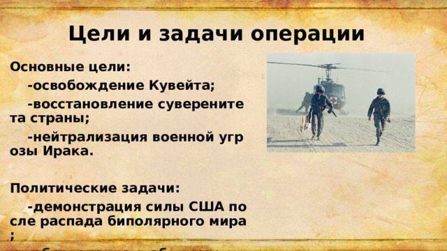 Цели и задачи операции Основные цели:  -освобождение Кувейта;  -восстановление суверенитета страны;  -нейтрализация военной угрозы Ирака.  Политические задачи:  -демонстрация силы США после распада биполярного мира;  -обеспечение стабильности поставок нефти. 