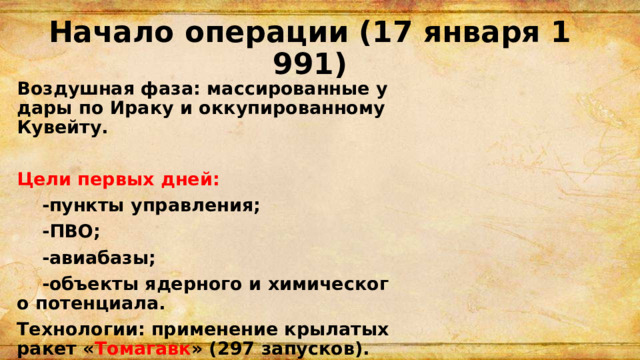 Начало операции (17 января 1991) Воздушная фаза: массированные удары по Ираку и оккупированному Кувейту.  Цели первых дней:  -пункты управления;  -ПВО;  -авиабазы;  -объекты ядерного и химического потенциала. Технологии: применение крылатых ракет « Томагавк » (297 запусков). 
