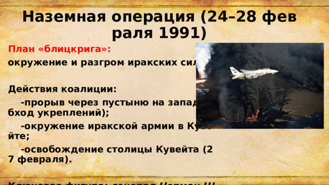 Наземная операция (24–28 февраля 1991) План «блицкрига»: окружение и разгром иракских сил.  Действия коалиции:  -прорыв через пустыню на запад (обход укреплений);  -окружение иракской армии в Кувейте;  -освобождение столицы Кувейта (27 февраля).  Ключевая фигура: генерал Норман Шварцкопф. 
