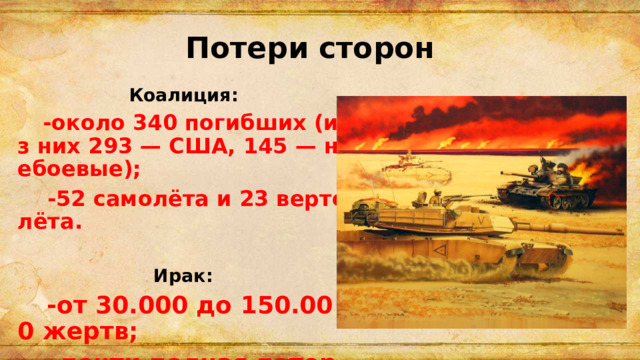 Потери сторон Коалиция :  -около 340 погибших (из них 293 — США, 145 — небоевые);  -52 самолёта и 23 вертолёта.  Ирак:   -от 30.000 до 150.000 жертв;  -почти полная потеря техники и инфраструктуры. 