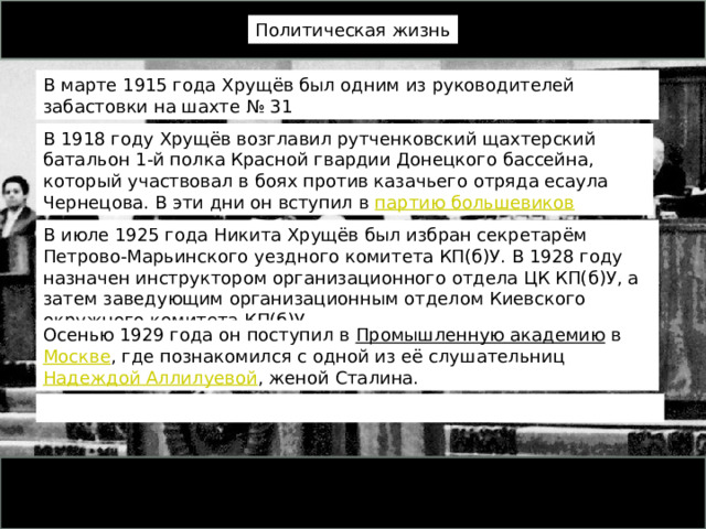 Политическая жизнь В марте 1915 года Хрущёв был одним из руководителей забастовки на шахте № 31 В 1918 году Хрущёв возглавил рутченковский щахтерский батальон 1-й полка Красной гвардии Донецкого бассейна, который участвовал в боях против казачьего отряда есаула Чернецова. В эти дни он вступил в  партию большевиков В июле 1925 года Никита Хрущёв был избран секретарём Петрово-Марьинского уездного комитета КП(б)У. В 1928 году назначен инструктором организационного отдела ЦК КП(б)У, а затем заведующим организационным отделом Киевского окружного комитета КП(б)У. Осенью 1929 года он поступил в  Промышленную академию  в  Москве , где познакомился с одной из её слушательниц  Надеждой Аллилуевой , женой Сталина. 