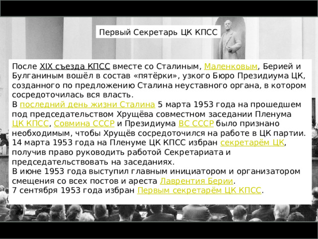 Первый Секретарь ЦК КПСС После  XIX съезда КПСС  вместе со Сталиным,  Маленковым , Берией и Булганиным вошёл в состав «пятёрки», узкого Бюро Президиума ЦК, созданного по предложению Сталина неуставного органа, в котором сосредоточилась вся власть. В  последний день жизни Сталина  5 марта 1953 года на прошедшем под председательством Хрущёва совместном заседании Пленума  ЦК КПСС ,  Совмина СССР  и Президиума  ВС СССР  было признано необходимым, чтобы Хрущёв сосредоточился на работе в ЦК партии. 14 марта 1953 года на Пленуме ЦК КПСС избран  секретарём ЦК , получив право руководить работой Секретариата и председательствовать на заседаниях. В июне 1953 года выступил главным инициатором и организатором смещения со всех постов и ареста  Лаврентия Берии . 7 сентября 1953 года избран  Первым секретарём ЦК КПСС . 
