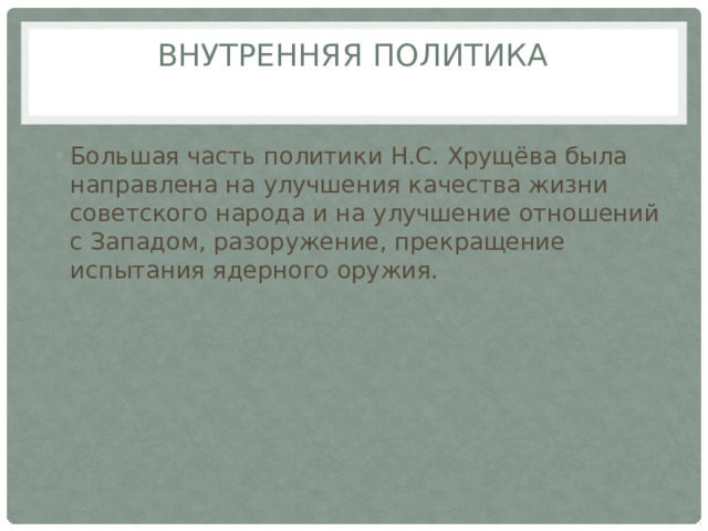 ВНУТРЕННЯЯ ПОЛИТИКА   Большая часть политики Н.С. Хрущёва была направлена на улучшения качества жизни советского народа и на улучшение отношений с Западом, разоружение, прекращение испытания ядерного оружия. 