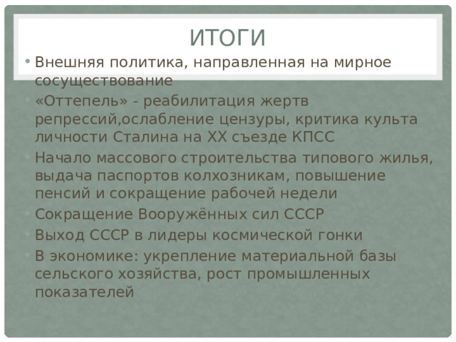 иТОГИ Внешняя политика, направленная на мирное сосуществование «Оттепель» - реабилитация жертв репрессий,ослабление цензуры, критика культа личности Сталина на XX съезде КПСС Начало массового строительства типового жилья, выдача паспортов колхозникам, повышение пенсий и сокращение рабочей недели Сокращение Вооружённых сил СССР Выход СССР в лидеры космической гонки В экономике: укрепление материальной базы сельского хозяйства, рост промышленных показателей 