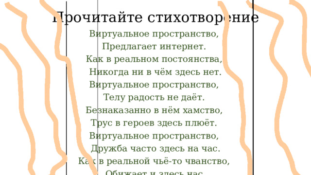 Прочитайте стихотворение Виртуальное пространство, Предлагает интернет. Как в реальном постоянства, Никогда ни в чём здесь нет. Виртуальное пространство, Телу радость не даёт. Безнаказанно в нём хамство, Трус в героев здесь плюёт. Виртуальное пространство, Дружба часто здесь на час. Как в реальной чьё-то чванство, Обижает и здесь нас.  
