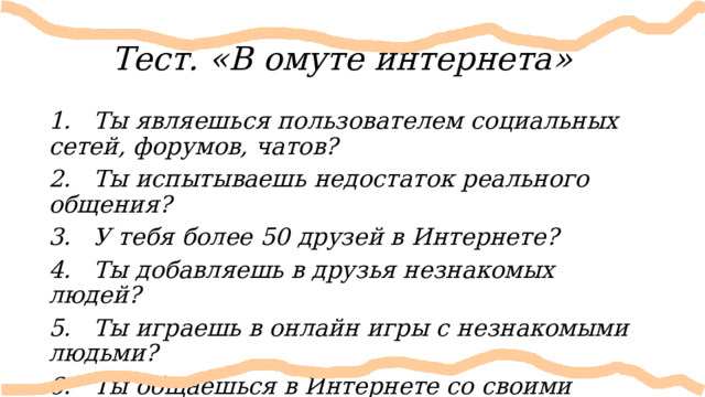 Тест. «В омуте интернета» 1. Ты являешься пользователем социальных сетей, форумов, чатов? 2. Ты испытываешь недостаток реального общения? 3. У тебя более 50 друзей в Интернете? 4. Ты добавляешь в друзья незнакомых людей? 5. Ты играешь в онлайн игры с незнакомыми людьми? 6. Ты общаешься в Интернете со своими одноклассниками, соседями и реальными друзьями? 