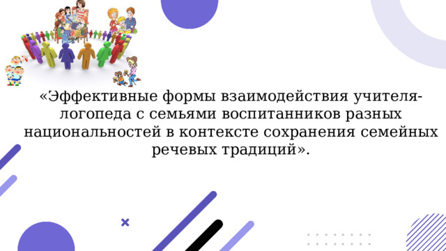  «Эффективные формы взаимодействия учителя-логопеда с семьями воспитанников разных национальностей в контексте сохранения семейных речевых традиций». 