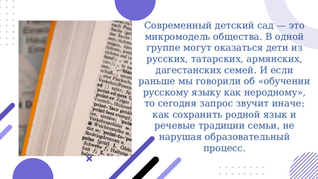  Современный детский сад — это микромодель общества. В одной группе могут оказаться дети из русских, татарских, армянских, дагестанских семей. И если раньше мы говорили об «обучении русскому языку как неродному», то сегодня запрос звучит иначе: как сохранить родной язык и речевые традиции семьи, не нарушая образовательный процесс. 
