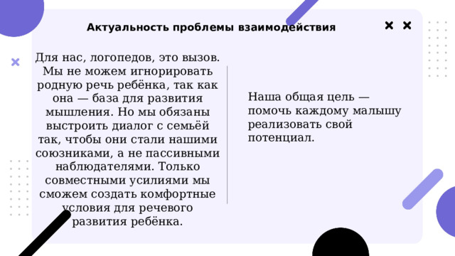   Актуальность проблемы взаимодействия Для нас, логопедов, это вызов. Мы не можем игнорировать родную речь ребёнка, так как она — база для развития мышления. Но мы обязаны выстроить диалог с семьёй так, чтобы они стали нашими союзниками, а не пассивными наблюдателями. Только совместными усилиями мы сможем создать комфортные условия для речевого развития ребёнка. Наша общая цель — помочь каждому малышу реализовать свой потенциал. 