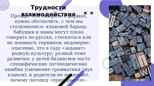  Трудности взаимодействия Прежде чем говорить о формах, нужно обозначить, с чем мы сталкиваемся: языковой барьер: бабушки и мамы могут плохо говорить по-русски, стесняться или не понимать терминов; недоверие: опасение, что в саду «задавят» родную культуру; разный темп развития: у детей-билингвов часто специфические логопедические ошибки (смешение грамматики двух языков), и родители не понимают, почему логопед «придирается». 