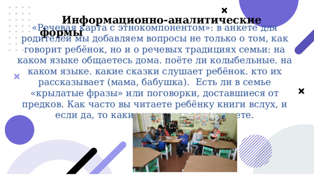  «Речевая карта с этнокомпонентом»: в анкете для родителей мы добавляем вопросы не только о том, как говорит ребёнок, но и о речевых традициях семьи: на каком языке общаетесь дома. поёте ли колыбельные. на каком языке. какие сказки слушает ребёнок. кто их рассказывает (мама, бабушка). Есть ли в семье «крылатые фразы» или поговорки, доставшиеся от предков. Как часто вы читаете ребёнку книги вслух, и если да, то какие жанры предпочитаете.  Информационно-аналитические формы 