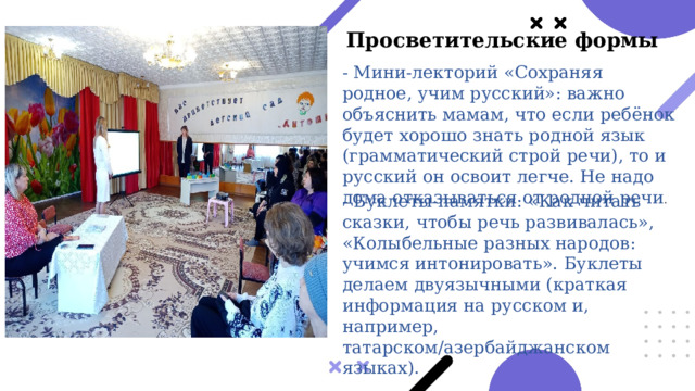 Просветительские формы  - Мини-лекторий «Сохраняя родное, учим русский»: важно объяснить мамам, что если ребёнок будет хорошо знать родной язык (грамматический строй речи), то и русский он освоит легче. Не надо дома отказываться от родной речи . - Буклеты-памятки: «Как читать сказки, чтобы речь развивалась», «Колыбельные разных народов: учимся интонировать». Буклеты делаем двуязычными (краткая информация на русском и, например, татарском/азербайджанском языках). 