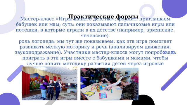  Практические формы Мастер-класс «Игры нашего детства»: формат: приглашаем бабушек или мам; суть: они показывают пальчиковые игры или потешки, в которые играли в их детстве (например, армянские, чеченские) роль логопеда: мы тут же показываем, как эта игра помогает развивать мелкую моторику и речь (анализируем движения, звукоподражание). Участники мастер-класса могут попробовать поиграть в эти игры вместе с бабушками и мамами, чтобы лучше понять методику развития детей через игровые практики. 