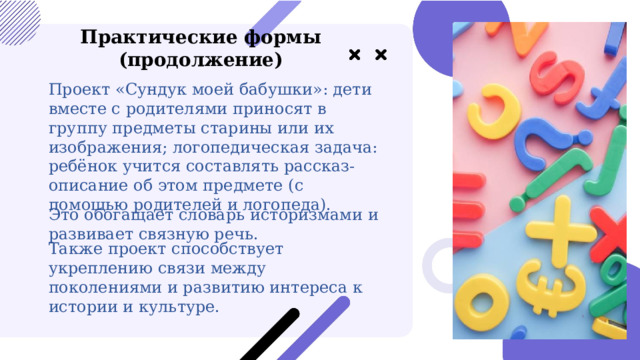  Практические формы (продолжение) Проект «Сундук моей бабушки»: дети вместе с родителями приносят в группу предметы старины или их изображения; логопедическая задача: ребёнок учится составлять рассказ-описание об этом предмете (с помощью родителей и логопеда). Это обогащает словарь историзмами и развивает связную речь. Также проект способствует укреплению связи между поколениями и развитию интереса к истории и культуре. 