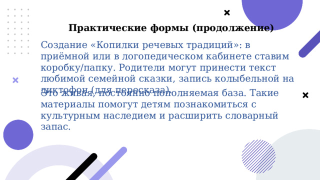  Практические формы (продолжение) Создание «Копилки речевых традиций»: в приёмной или в логопедическом кабинете ставим коробку/папку. Родители могут принести текст любимой семейной сказки, запись колыбельной на диктофон (для пересказа). Это живая, постоянно пополняемая база. Такие материалы помогут детям познакомиться с культурным наследием и расширить словарный запас. 