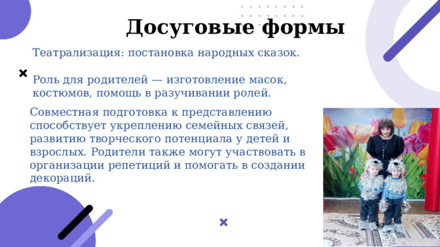  Досуговые формы Театрализация: постановка народных сказок. Роль для родителей — изготовление масок, костюмов, помощь в разучивании ролей. Совместная подготовка к представлению способствует укреплению семейных связей, развитию творческого потенциала у детей и взрослых. Родители также могут участвовать в организации репетиций и помогать в создании декораций. 