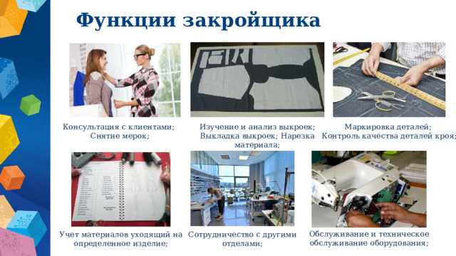 Функции закройщика Консультация с клиентами; Изучение и анализ выкроек; Выкладка выкроек; Нарезка материала; Маркировка деталей; Снятие мерок; Контроль качества деталей кроя; Обслуживание и техническое обслуживание оборудования; Учет материалов уходящий на определенное изделие; Сотрудничество с другими отделами; 