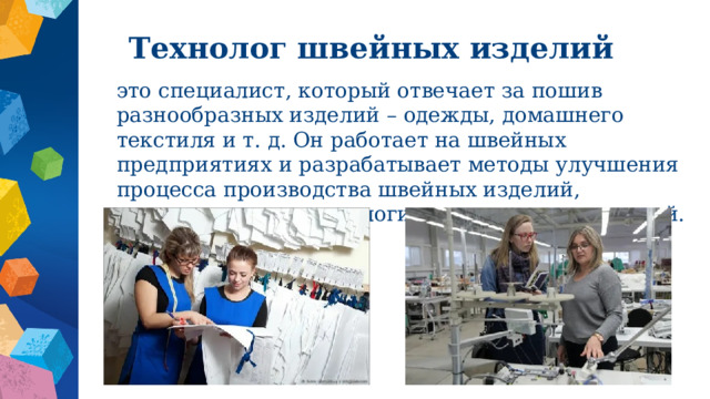 Технолог швейных изделий это специалист, который отвечает за пошив разнообразных изделий – одежды, домашнего текстиля и т. д. Он работает на швейных предприятиях и разрабатывает методы улучшения процесса производства швейных изделий, совершенствует технологии изготовления изделий. 