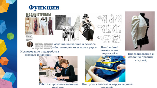 Функции   Создание концепций и эскизов; Выбор материалов и аксессуаров; Выполнение технических чертежей и шаблонов;  Исследование и разработка модных тенденций; Проектирование и создание пробных моделей; Работа с производственным отделом; Контроль качества и корректировка моделей; 