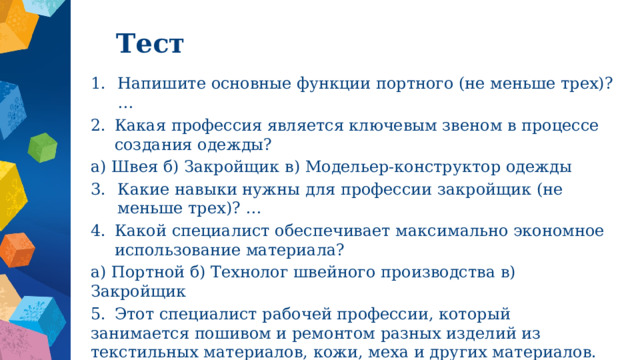 Тест Напишите основные функции портного (не меньше трех)? … Какая профессия является ключевым звеном в процессе создания одежды? а) Швея б) Закройщик в) Модельер-конструктор одежды Какие навыки нужны для профессии закройщик (не меньше трех)? … Какой специалист обеспечивает максимально экономное использование материала? а) Портной б) Технолог швейного производства в) Закройщик 5.  Этот специалист рабочей профессии, который занимается пошивом и ремонтом разных изделий из текстильных материалов, кожи, меха и других материалов. 