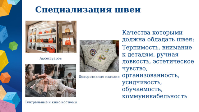 Специализация швеи Качества которыми должна обладать швея: Терпимость, внимание к деталям, ручная ловкость, эстетическое чувство, организованность, усидчивость, обучаемость, коммуникабельность Аксессуаров Декоративные изделия Театральные и кино костюмы 